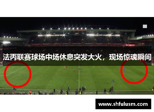 法丙联赛球场中场休息突发大火，现场惊魂瞬间